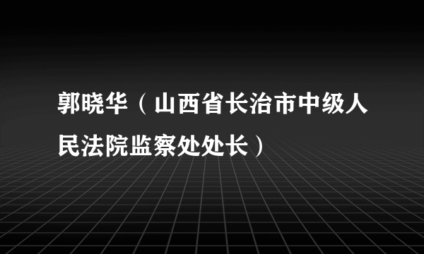 郭晓华（山西省长治市中级人民法院监察处处长）