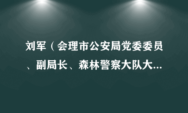 刘军（会理市公安局党委委员、副局长、森林警察大队大队长、一级警长）