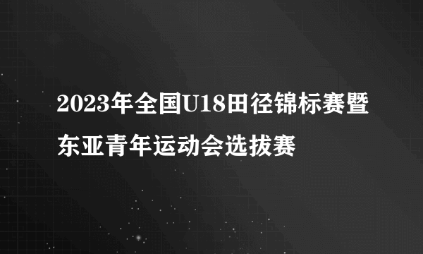 2023年全国U18田径锦标赛暨东亚青年运动会选拔赛