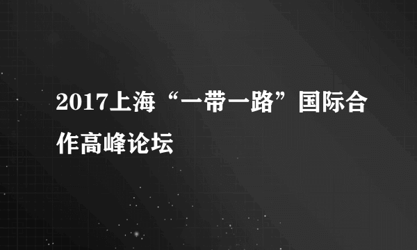 2017上海“一带一路”国际合作高峰论坛