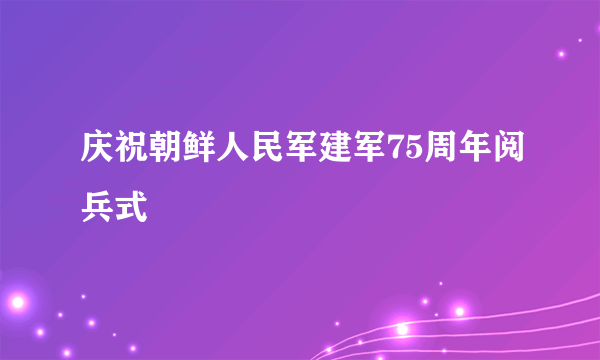 庆祝朝鲜人民军建军75周年阅兵式