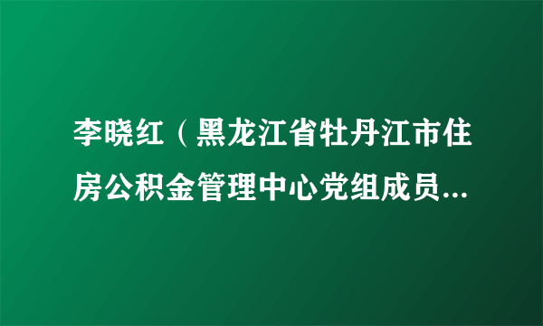 李晓红（黑龙江省牡丹江市住房公积金管理中心党组成员、副主任）