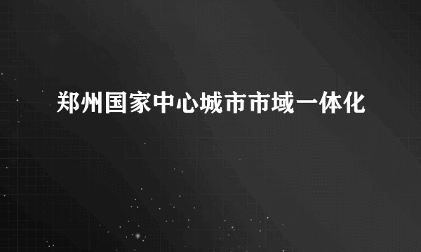 郑州国家中心城市市域一体化