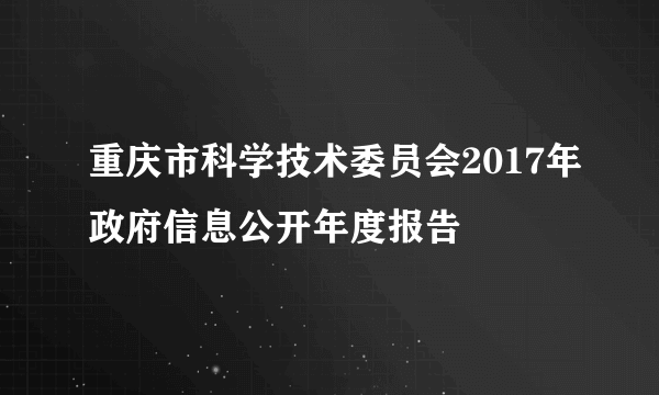 重庆市科学技术委员会2017年政府信息公开年度报告