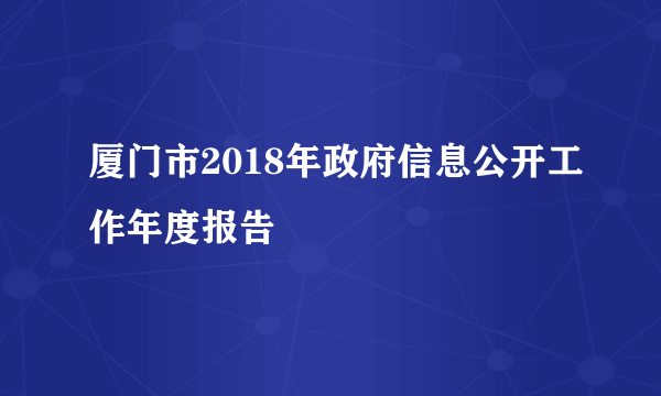 厦门市2018年政府信息公开工作年度报告