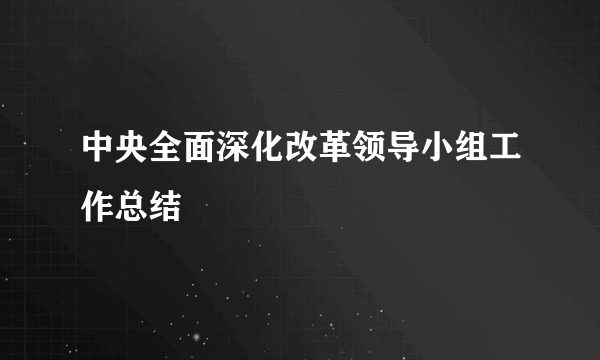 中央全面深化改革领导小组工作总结