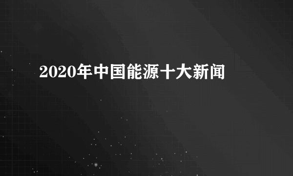 2020年中国能源十大新闻