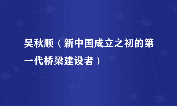 吴秋顺（新中国成立之初的第一代桥梁建设者）