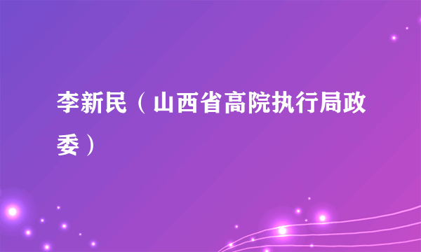 李新民（山西省高院执行局政委）