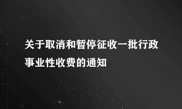 关于取消和暂停征收一批行政事业性收费的通知