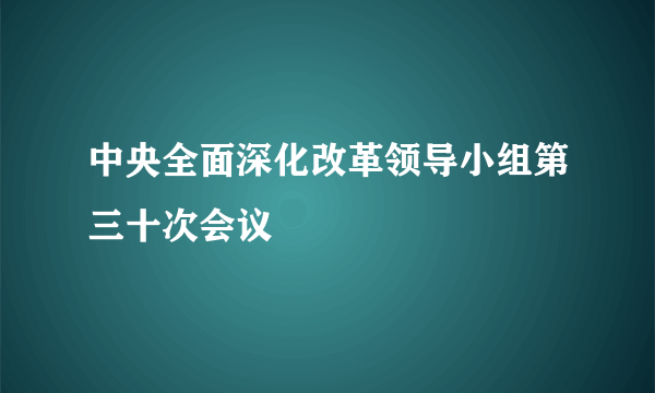 中央全面深化改革领导小组第三十次会议