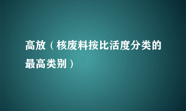 高放（核废料按比活度分类的最高类别）