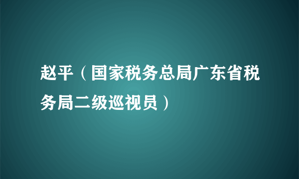 赵平（国家税务总局广东省税务局二级巡视员）