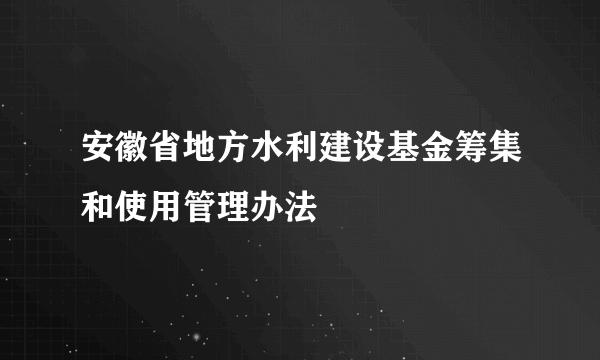 安徽省地方水利建设基金筹集和使用管理办法