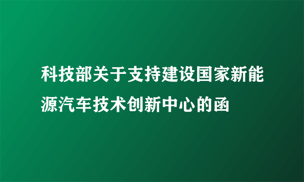 科技部关于支持建设国家新能源汽车技术创新中心的函