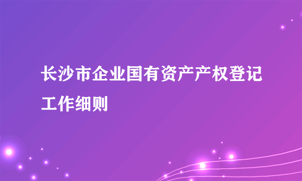 长沙市企业国有资产产权登记工作细则