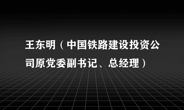 王东明（中国铁路建设投资公司原党委副书记、总经理）