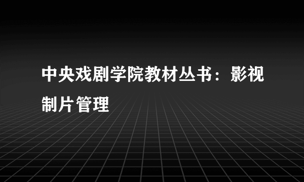 中央戏剧学院教材丛书：影视制片管理