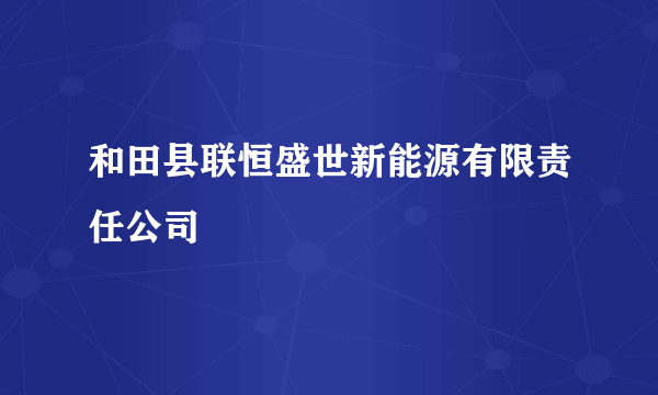 和田县联恒盛世新能源有限责任公司