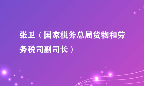 张卫（国家税务总局货物和劳务税司副司长）