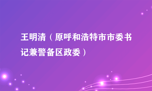 王明清（原呼和浩特市市委书记兼警备区政委）