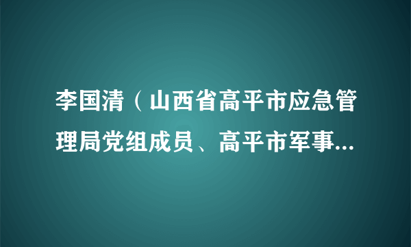 李国清（山西省高平市应急管理局党组成员、高平市军事化矿山救护队队长）