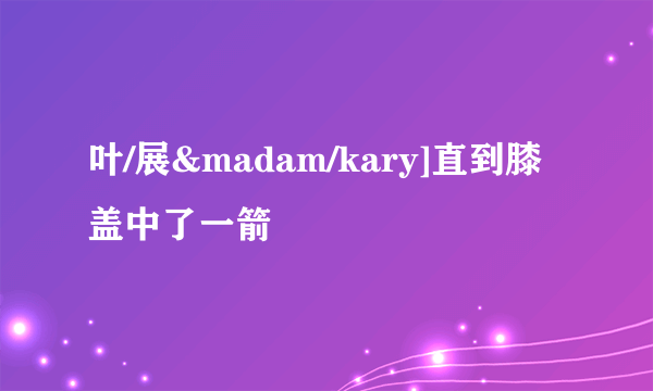 叶/展&madam/kary]直到膝盖中了一箭