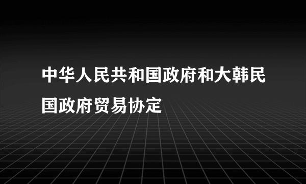 中华人民共和国政府和大韩民国政府贸易协定