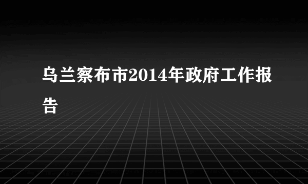 乌兰察布市2014年政府工作报告