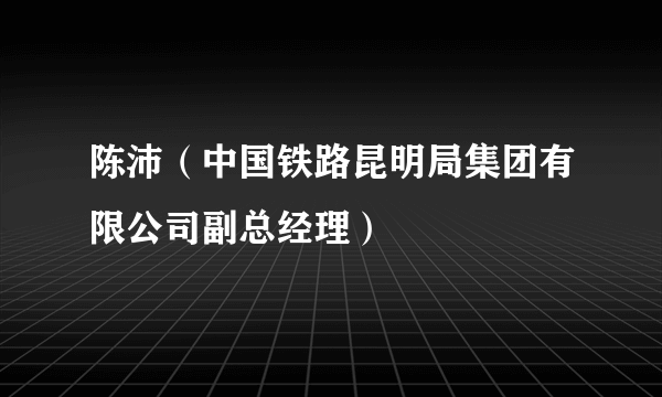 陈沛（中国铁路昆明局集团有限公司副总经理）