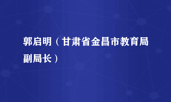 郭启明（甘肃省金昌市教育局副局长）