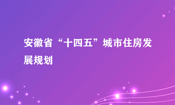 安徽省“十四五”城市住房发展规划