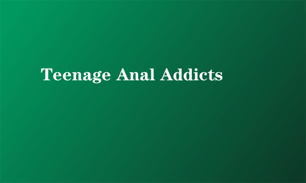 Teenage Anal Addicts