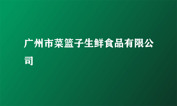 广州市菜篮子生鲜食品有限公司