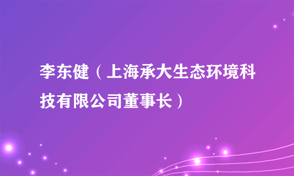 李东健（上海承大生态环境科技有限公司董事长）