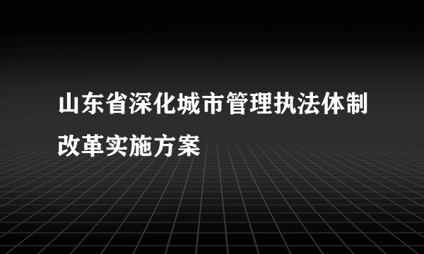 山东省深化城市管理执法体制改革实施方案