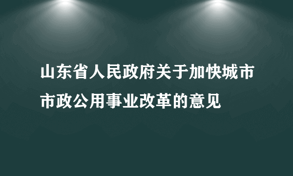 山东省人民政府关于加快城市市政公用事业改革的意见