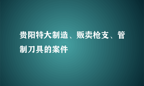 贵阳特大制造、贩卖枪支、管制刀具的案件