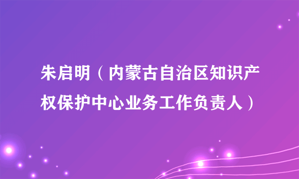 朱启明（内蒙古自治区知识产权保护中心业务工作负责人）