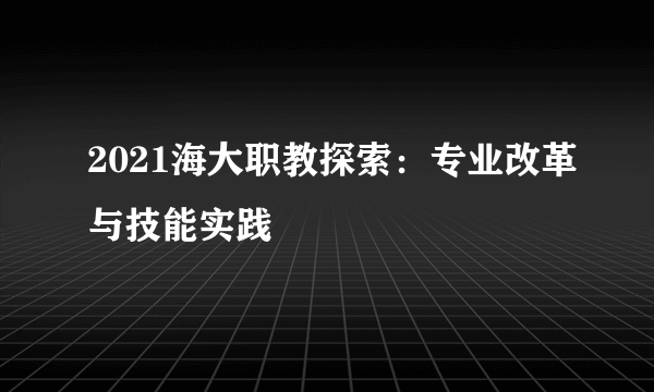 2021海大职教探索：专业改革与技能实践