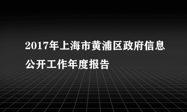 2017年上海市黄浦区政府信息公开工作年度报告