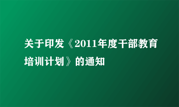 关于印发《2011年度干部教育培训计划》的通知