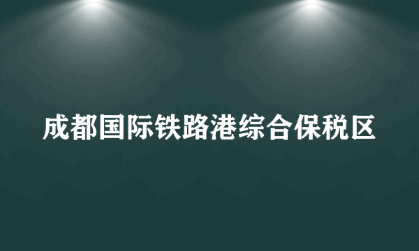 成都国际铁路港综合保税区